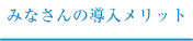 みなさんの導入メリット