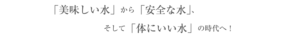 「美味しい水」から「安全な水」、そして「体にいい水」の時代へ!
